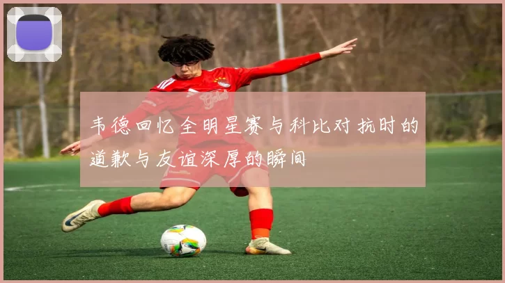 韦德回忆全明星赛与科比对抗时的道歉与友谊深厚的瞬间