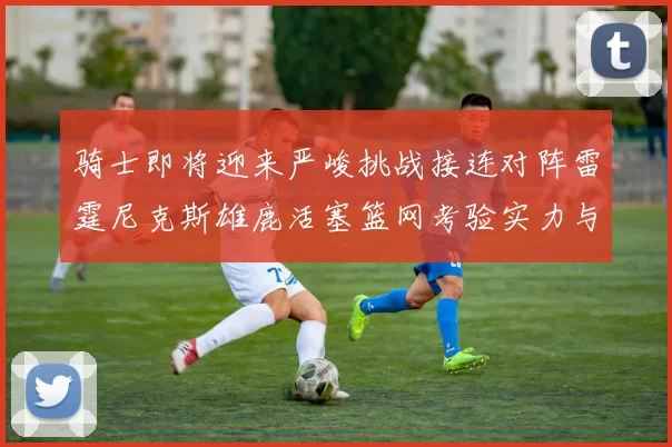 骑士即将迎来严峻挑战接连对阵雷霆尼克斯雄鹿活塞篮网考验实力与韧性