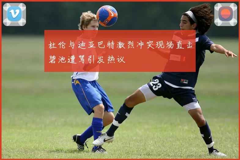 杜伦与迪亚巴特激烈冲突现场直击碧池遭骂引发热议