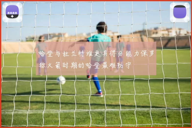哈登与杜兰特谁更具得分能力保罗称火箭时期的哈登最难防守