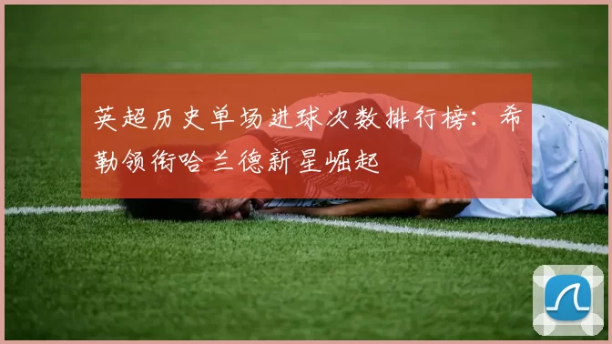 英超历史单场进球次数排行榜：希勒领衔哈兰德新星崛起