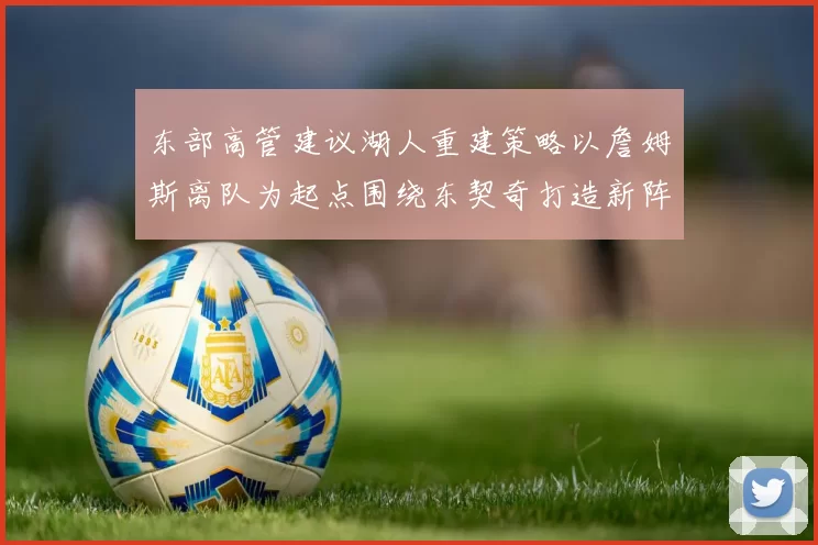东部高管建议湖人重建策略以詹姆斯离队为起点围绕东契奇打造新阵容