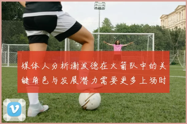 媒体人分析谢泼德在火箭队中的关键角色与发展潜力需要更多上场时间