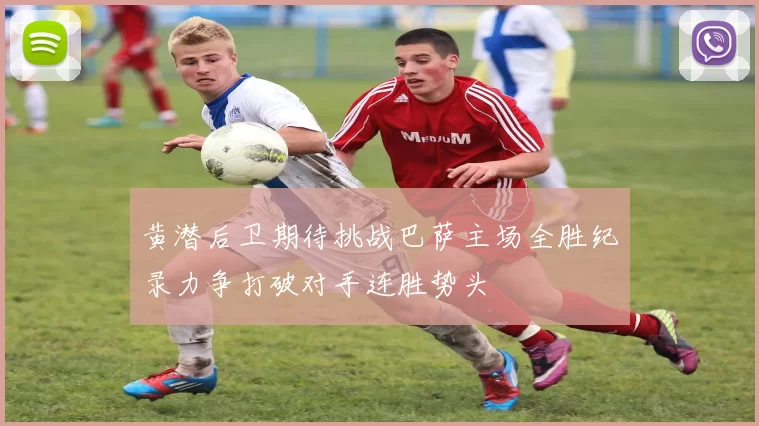 黄潜后卫期待挑战巴萨主场全胜纪录力争打破对手连胜势头