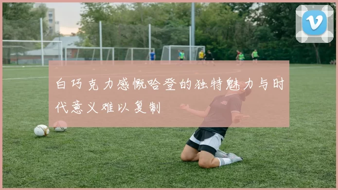 白巧克力感慨哈登的独特魅力与时代意义难以复制