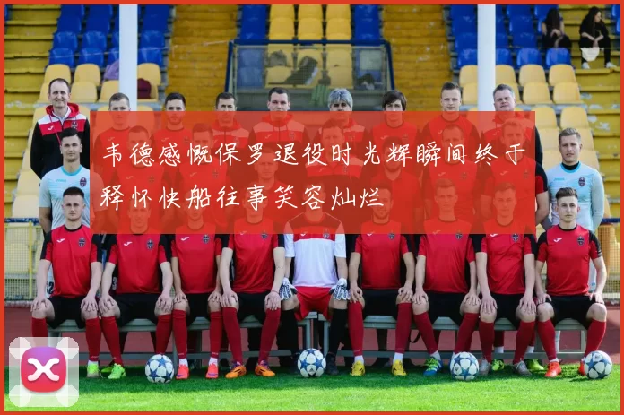 韦德感慨保罗退役时光辉瞬间终于释怀快船往事笑容灿烂