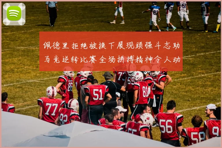佩德里拒绝被换下展现顽强斗志助马竞逆转比赛全场拼搏精神令人动容